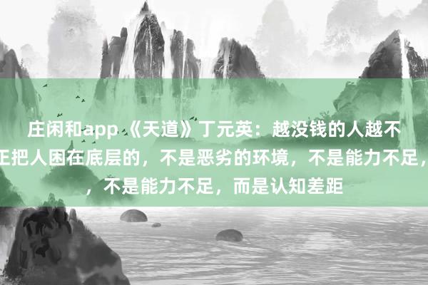 莊閑和app 《天道》丁元英：越?jīng)]錢的人越不愿意相信，真正把人困在底層的，不是惡劣的環(huán)境，不是能力不足，而是認(rèn)知差距