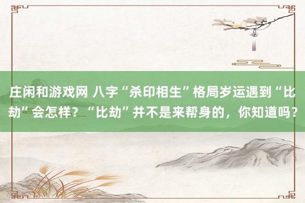 莊閑和游戲網 八字“殺印相生”格局歲運遇到“比劫”會怎樣？“比劫”并不是來幫身的，你知道嗎？
