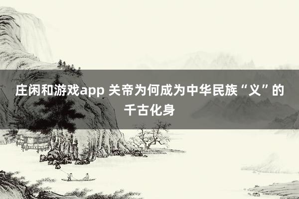 莊閑和游戲app 關帝為何成為中華民族“義”的千古化身