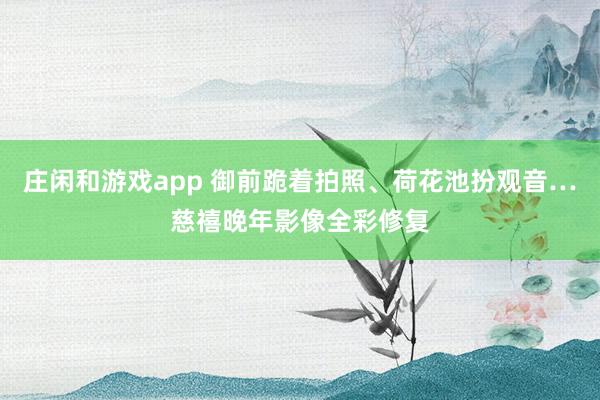 莊閑和游戲app 御前跪著拍照、荷花池扮觀音…慈禧晚年影像全彩修復(fù)