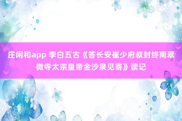 莊閑和app 李白五古《答長(zhǎng)安崔少府叔封終南翠微寺太宗皇帝金沙泉見寄》讀記
