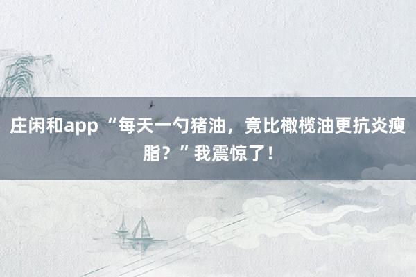 莊閑和app “每天一勺豬油，竟比橄欖油更抗炎瘦脂？”我震驚了！