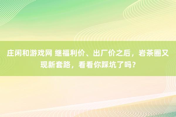 莊閑和游戲網 繼福利價、出廠價之后，巖茶圈又現新套路，看看你踩坑了嗎？