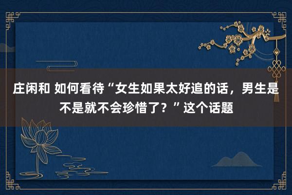 莊閑和 如何看待“女生如果太好追的話,男生是不是就不會珍惜了?”這個(gè)話題