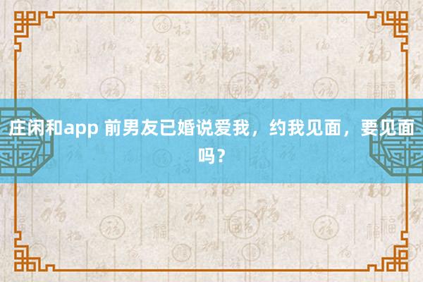 莊閑和app 前男友已婚說愛我,約我見面,要見面嗎?