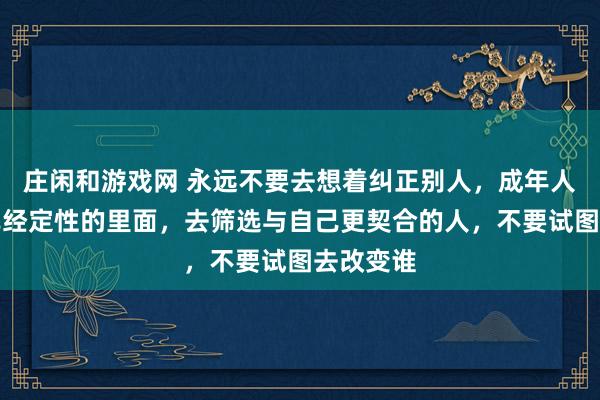 莊閑和游戲網 永遠不要去想著糾正別人,成年人只能在已經定性的里面,去篩選與自己更契合的人,不要試圖去改變誰