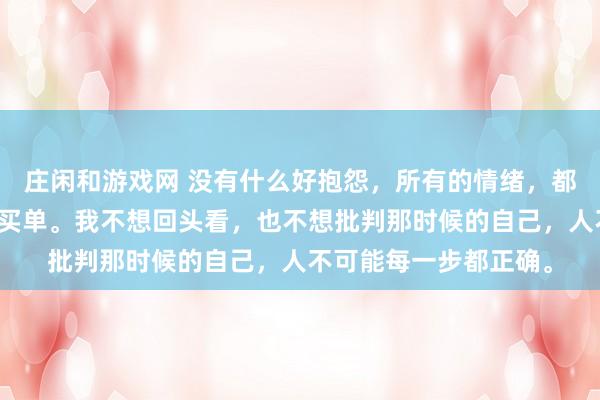 莊閑和游戲網 沒有什么好抱怨,所有的情緒,都是在為之前的選擇而買單。我不想回頭看,也不想批判那時候的自己,人不可能每一步都正確。