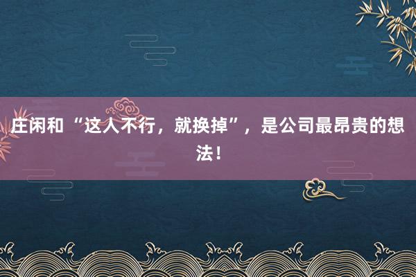 莊閑和 “這人不行,就換掉”,是公司最昂貴的想法!