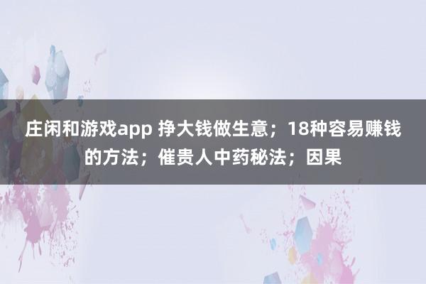 莊閑和游戲app 掙大錢做生意；18種容易賺錢的方法；催貴人中藥秘法；因果