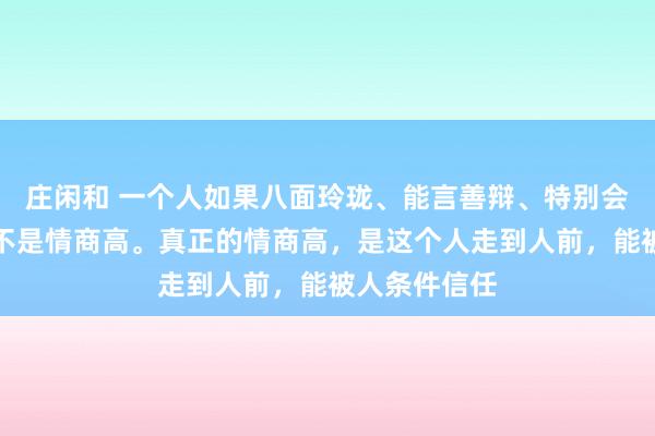 莊閑和 一個人如果八面玲瓏、能言善辯、特別會來事，這并不是情商高。真正的情商高，是這個人走到人前，能被人條件信任