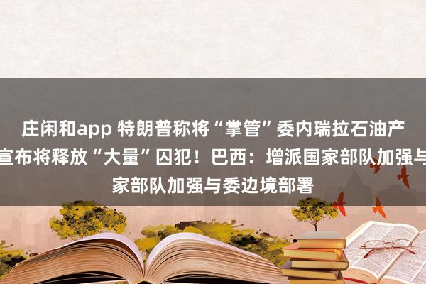 莊閑和app 特朗普稱將“掌管”委內瑞拉石油產業(yè)！委政府宣布將釋放“大量”囚犯！巴西：增派國家部隊加強與委邊境部署