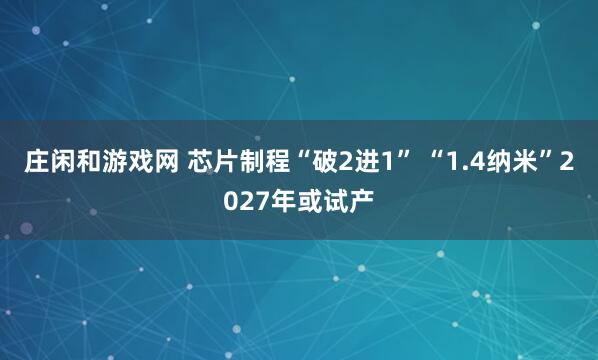 莊閑和游戲網(wǎng) 芯片制程“破2進(jìn)1” “1.4納米”2027年或試產(chǎn)