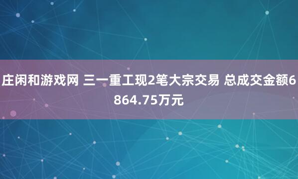 莊閑和游戲網(wǎng) 三一重工現(xiàn)2筆大宗交易 總成交金額6864.75萬元