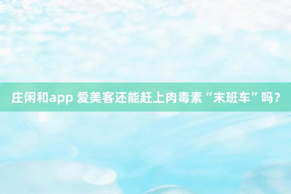 莊閑和app 愛美客還能趕上肉毒素“末班車”嗎？
