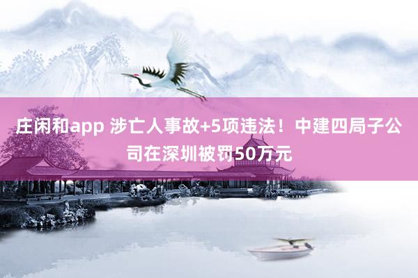 莊閑和app 涉亡人事故+5項違法！中建四局子公司在深圳被罰50萬元