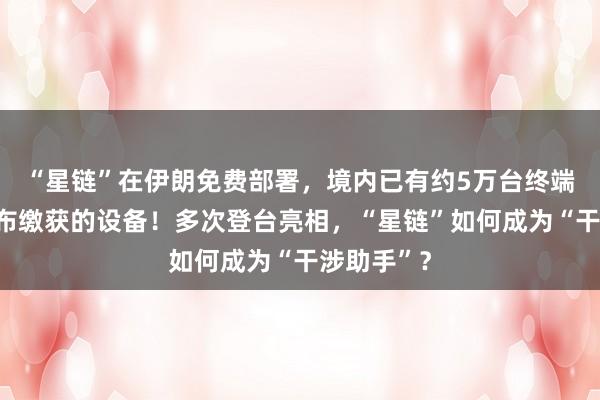 “星鏈”在伊朗免費部署，境內(nèi)已有約5萬臺終端，伊方公布繳獲的設(shè)備！多次登臺亮相，“星鏈”如何成為“干涉助手”？