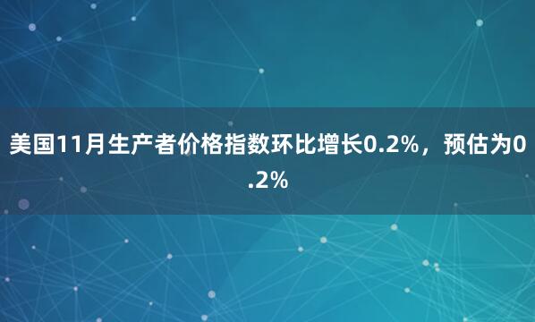 美國11月生產(chǎn)者價格指數(shù)環(huán)比增長0.2%，預估為0.2%