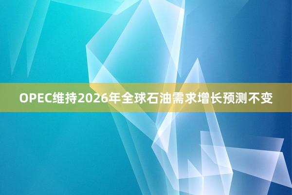 OPEC維持2026年全球石油需求增長預(yù)測不變