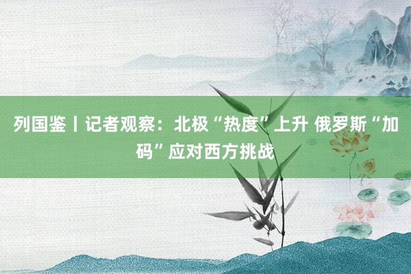 列國鑒丨記者觀察:北極“熱度”上升 俄羅斯“加碼”應(yīng)對西方挑戰(zhàn)