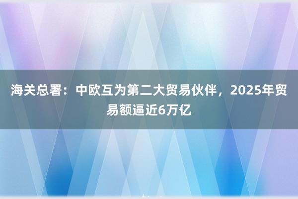 海關總署：中歐互為第二大貿易伙伴，2025年貿易額逼近6萬億