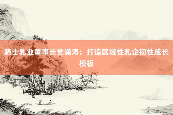 騎士乳業(yè)董事長(zhǎng)黨涌濤:打造區(qū)域性乳企韌性成長(zhǎng)模板