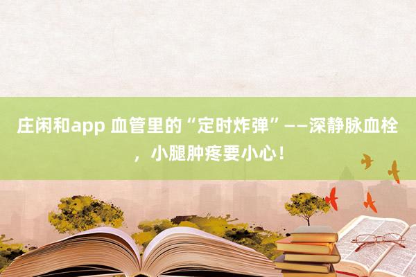 莊閑和app 血管里的“定時(shí)炸彈”——深靜脈血栓,小腿腫疼要小心!