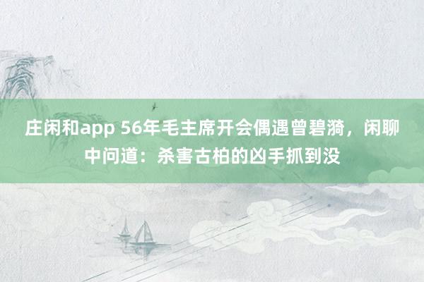 莊閑和app 56年毛主席開會偶遇曾碧漪，閑聊中問道：殺害古柏的兇手抓到沒