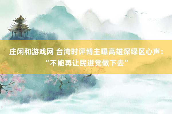 莊閑和游戲網(wǎng) 臺灣時評博主曝高雄深綠區(qū)心聲:“不能再讓民進黨做下去”