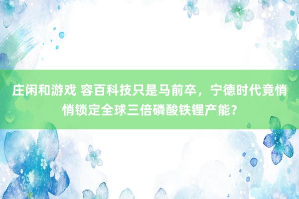 莊閑和游戲 容百科技只是馬前卒，寧德時代竟悄悄鎖定全球三倍磷酸鐵鋰產(chǎn)能？