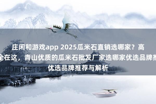 莊閑和游戲app 2025瓜米石直銷選哪家？高評價廠家全在這，青山優質的瓜米石批發廠家選哪家優選品牌推薦與解析