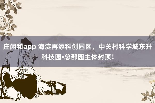 莊閑和app 海淀再添科創園區，中關村科學城東升科技園?總部園主體封頂！