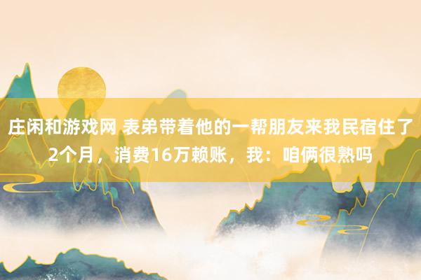 莊閑和游戲網(wǎng) 表弟帶著他的一幫朋友來我民宿住了2個(gè)月,消費(fèi)16萬賴賬,我:咱倆很熟嗎