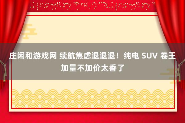 莊閑和游戲網 續航焦慮退退退!純電 SUV 卷王加量不加價太香了