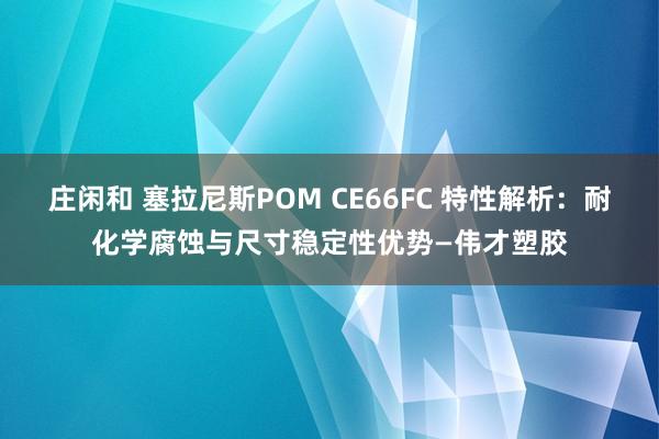 莊閑和 塞拉尼斯POM CE66FC 特性解析:耐化學腐蝕與尺寸穩定性優勢—偉才塑膠