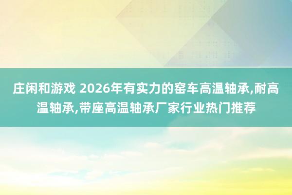 莊閑和游戲 2026年有實力的窯車高溫軸承，耐高溫軸承，帶座高溫軸承廠家行業(yè)熱門推薦