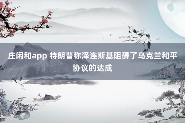 莊閑和app 特朗普稱澤連斯基阻礙了烏克蘭和平協(xié)議的達(dá)成